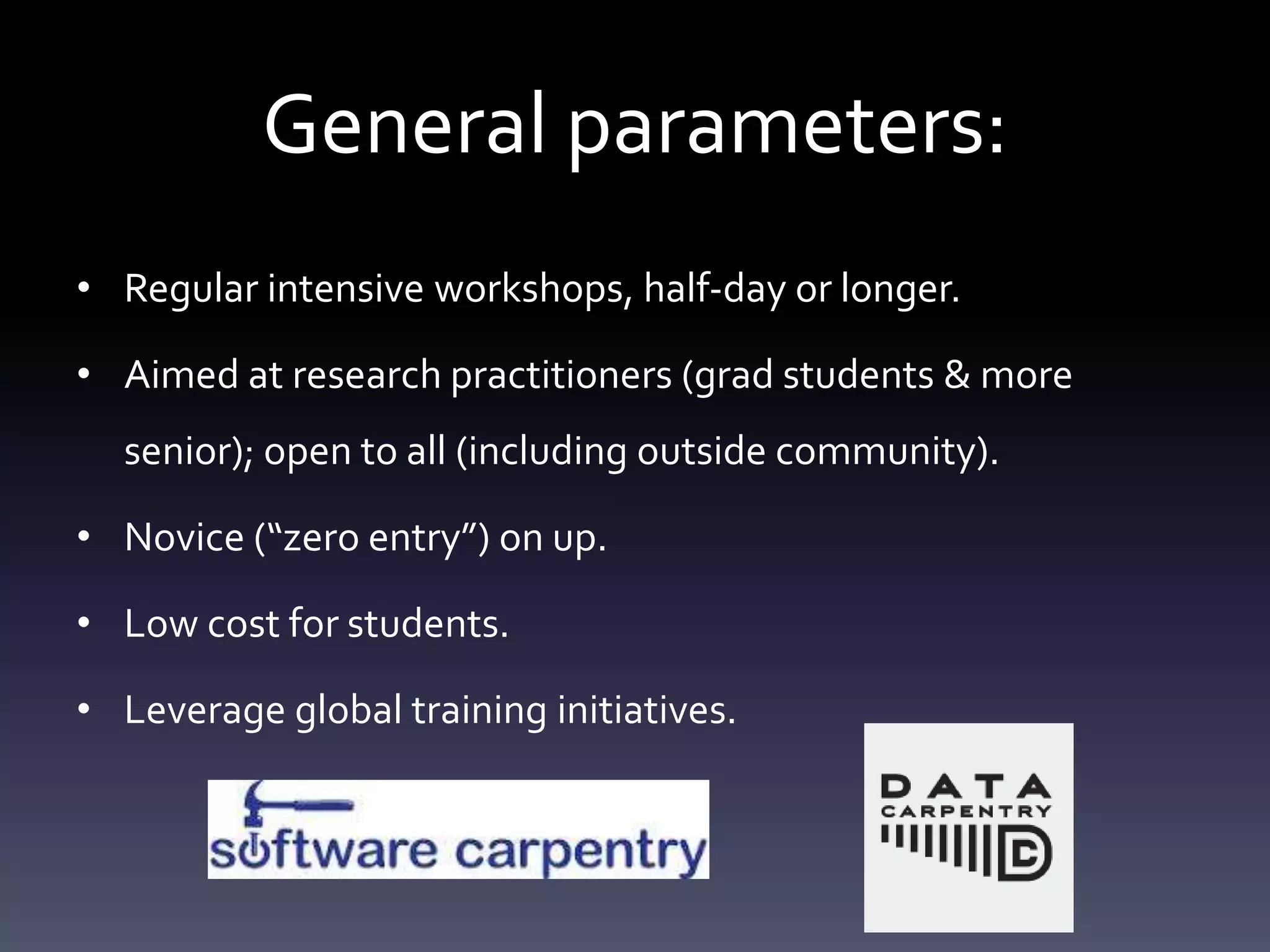 General parameters:
• Regular intensive workshops, half-day or longer.
• Aimed at research practitioners (grad students & more
senior); open to all (including outside community).
• Novice (“zero entry”) on up.
• Low cost for students.
• Leverage global training initiatives.
 