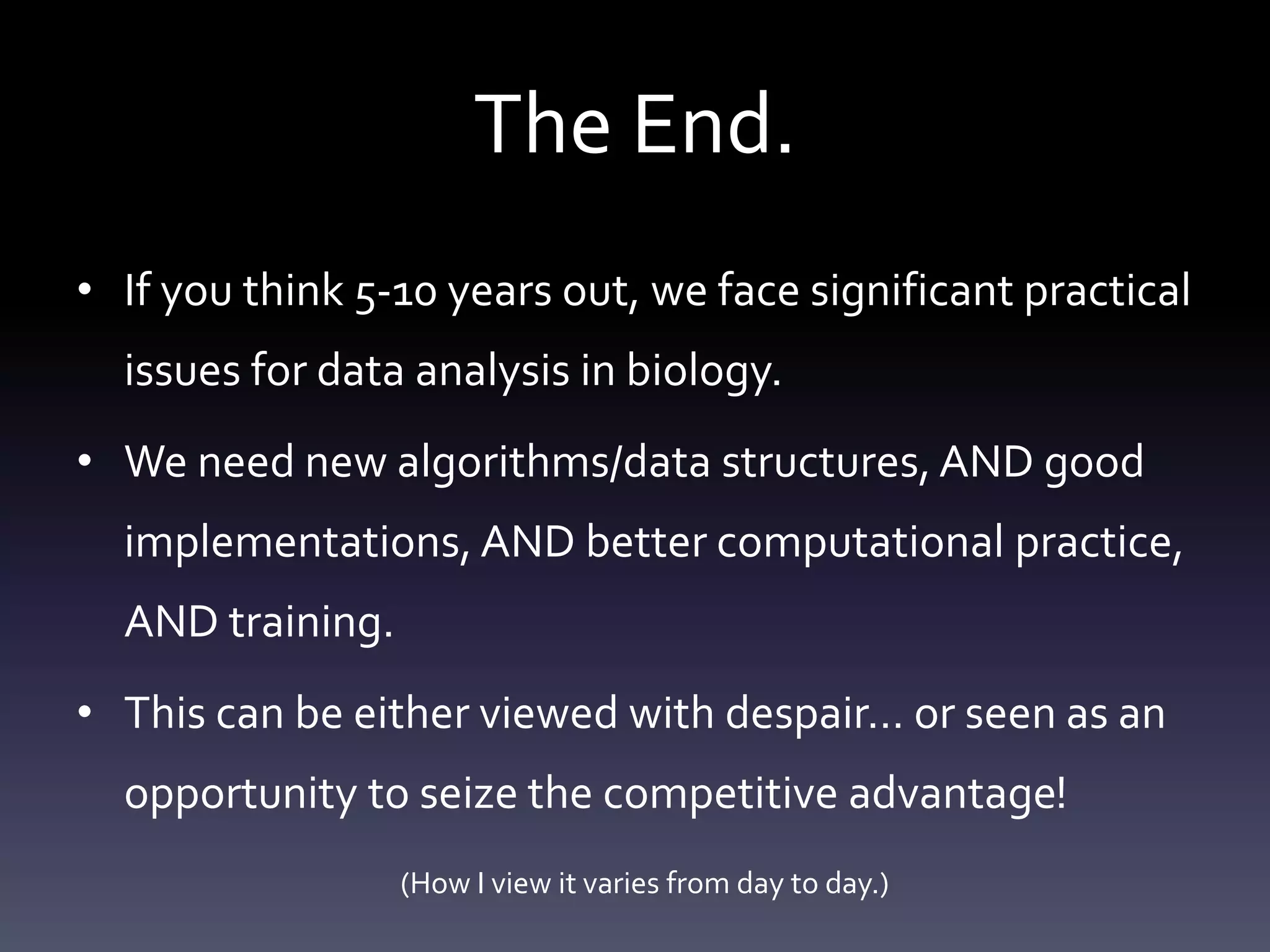 The End.
• If you think 5-10 years out, we face significant practical
issues for data analysis in biology.
• We need new algorithms/data structures, AND good
implementations, AND better computational practice,
AND training.
• This can be either viewed with despair… or seen as an
opportunity to seize the competitive advantage!
(How I view it varies from day to day.)
 
