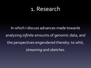 1. Research
In which I discuss advances made towards
analyzing infinite amounts of genomic data, and
the perspectives engendered thereby: to whit,
streaming and sketches.
 