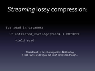 Streaming lossy compression:
for read in dataset:
if estimated_coverage(read) < CUTOFF:
yield read
This is literally a three line algorithm. Not kidding.
It took four years to figure out which three lines, though…
 