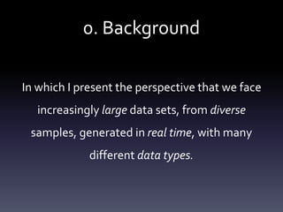 0. Background
In which I present the perspective that we face
increasingly large data sets, from diverse
samples, generated in real time, with many
different data types.
 