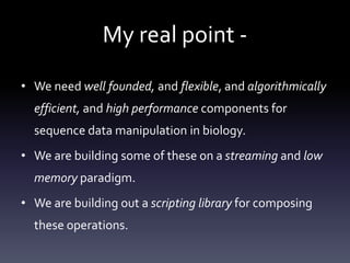 My real point -
• We need well founded, and flexible, and algorithmically
efficient, and high performance components for
sequence data manipulation in biology.
• We are building some of these on a streaming and low
memory paradigm.
• We are building out a scripting library for composing
these operations.
 