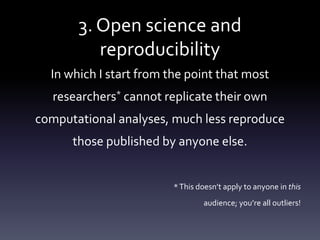 3. Open science and
reproducibility
In which I start from the point that most
researchers* cannot replicate their own
computational analyses, much less reproduce
those published by anyone else.
*This doesn’t apply to anyone in this
audience; you’re all outliers!
 