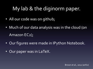 My lab & the diginorm paper.
• All our code was on github;
• Much of our data analysis was in the cloud (on
Amazon EC2);
• Our figures were made in IPython Notebook.
• Our paper was in LaTeX.
Brown et al., 2012 (arXiv)
 