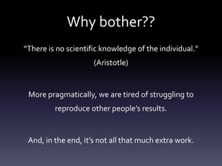 Why bother??
“There is no scientific knowledge of the individual.”
(Aristotle)
More pragmatically, we are tired of struggling to
reproduce other people’s results.
And, in the end, it’s not all that much extra work.
 