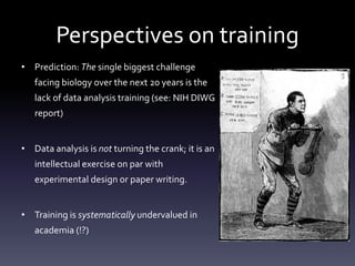 Perspectives on training
• Prediction: The single biggest challenge
facing biology over the next 20 years is the
lack of data analysis training (see: NIH DIWG
report)
• Data analysis is not turning the crank; it is an
intellectual exercise on par with
experimental design or paper writing.
• Training is systematically undervalued in
academia (!?)
 