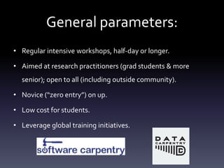General parameters:
• Regular intensive workshops, half-day or longer.
• Aimed at research practitioners (grad students & more
senior); open to all (including outside community).
• Novice (“zero entry”) on up.
• Low cost for students.
• Leverage global training initiatives.
 