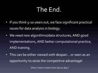 The End.
• If you think 5-10 years out, we face significant practical
issues for data analysis in biology.
• We need new algorithms/data structures, AND good
implementations, AND better computational practice,
AND training.
• This can be either viewed with despair… or seen as an
opportunity to seize the competitive advantage!
(How I view it varies from day to day.)
 