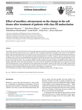 Please cite this article in press as: Ghassemi M, et al. Effect of maxillary advancement on the change in the soft tissues after treatment of
patients with class III malocclusion. Br J Oral Maxillofac Surg (2015), http://dx.doi.org/10.1016/j.bjoms.2015.06.001
ARTICLE IN PRESSYBJOM-4539; No.of Pages6
British Journal of Oral and Maxillofacial Surgery xxx (2015) xxx–xxx
Available online at www.sciencedirect.com
Effect of maxillary advancement on the change in the soft
tissues after treatment of patients with class III malocclusion
Mehrangiz Ghassemia,∗,1, Ralf-Dieter Hilgersb,1, Abdolreza Jamilianc,
Abdolrahman Shokatbakhshd, Frank Hölzlee, Ulrike Fritza, Alireza Ghassemie
a Department of Orthodontics, RWTH Aachen University, Aachen, Germany
b Department of Medical Statistics, RWTH Aachen University, Aachen, Germany
c Department of orthodontics, Dental branch, Islamic Azad University, Tehran, Iran
d Department of Orhtodontics, Dental branch, Shahid beheshti University, Tehran, Iran
e Department of Oral, Maxillofacial and Plastic Facial Surgery, RWTH Aachen, Aachen, Germany
Received 9 July 2014; accepted 1 June 2015
Abstract
The aesthetic outcome of treatment has become increasingly important to patients having orthognathic surgery. The aim of this observational
cohort study based on clinical records was to evaluate the effect of maxillary advancement on changes to the soft tissues. We studied 53
patients with class III malocclusion (29 women and 24 men, mean (SD) age 28 (11) years). We identiﬁed all patients treated between 1
January 2002 and 30 December 2013 who could be monitored postoperatively for 6 months. To study the effect of maxillary advancement
on changes to the soft tissue we distinguished between patients who had had less than 6 mm, and those with 6 mm advancement or more.
In those who had had less than 6 mm, we found no signiﬁcant changes in the soft tissue in the region of the nasolabial angle. However, the
lip-chin- throat angle (p=0.016), cervical length (p=0.002), lower lip (p=0.007) and upper lip distance (p=0.0001) from the aesthetic line
changed signiﬁcantly. On the other hand, the changes to the soft tissue in the submental and nasolabial regions were signiﬁcant in patients
with 6 mm advancement or more, and indicated a clear improvement in the aesthetic outcome of this region. This aesthetic change for the
good in the submental and nasolabial regions after maxillary advancement of 6 mm or more should be considered when planning treatment,
and reduction in the mandibular setback will reduce the risk of development of a double chin.
© 2015 The British Association of Oral and Maxillofacial Surgeons. Published by Elsevier Ltd. All rights reserved.
Keywords: Orthodontic and orthognathic treatment planning; Maxillary advancement
Introduction
Moderate to severe Class III malocclusion is often treated
by a combination of orthodontics and operations. The most
important goal for patients, orthodontists, and maxillofacial
surgeons is not only to correct the dental malocclusions but
∗ Corresponding author at: Pauwelsstrasse 30, 52074 Aachen, Germany.
Tel.: +00492418035796.
E-mail address: mghassemi@ukaachen.de (M. Ghassemi).
1 Both authors contributed equally.
also to achieve the best possible soft tissue proﬁle. It is
therefore essential to be able to predict postoperative soft
tissue changes that result from orthognathic surgery reliably,
so that aesthetics can be predicted more accurately.1–3 Many
studies have attempted to evaluate the relation between oper-
ations on hard tissue and the effects they have on the overlying
soft tissue. Changes in hard tissue are easy to predict, but
those in soft tissue are less predictable.4
A calculation of the ratios between the movement of hard
tissue and soft tissue is a simple and effective way to quan-
tify postoperative changes in the soft tissue proﬁle. These
http://dx.doi.org/10.1016/j.bjoms.2015.06.001
0266-4356/© 2015 The British Association of Oral and Maxillofacial Surgeons. Published by Elsevier Ltd. All rights reserved.
 