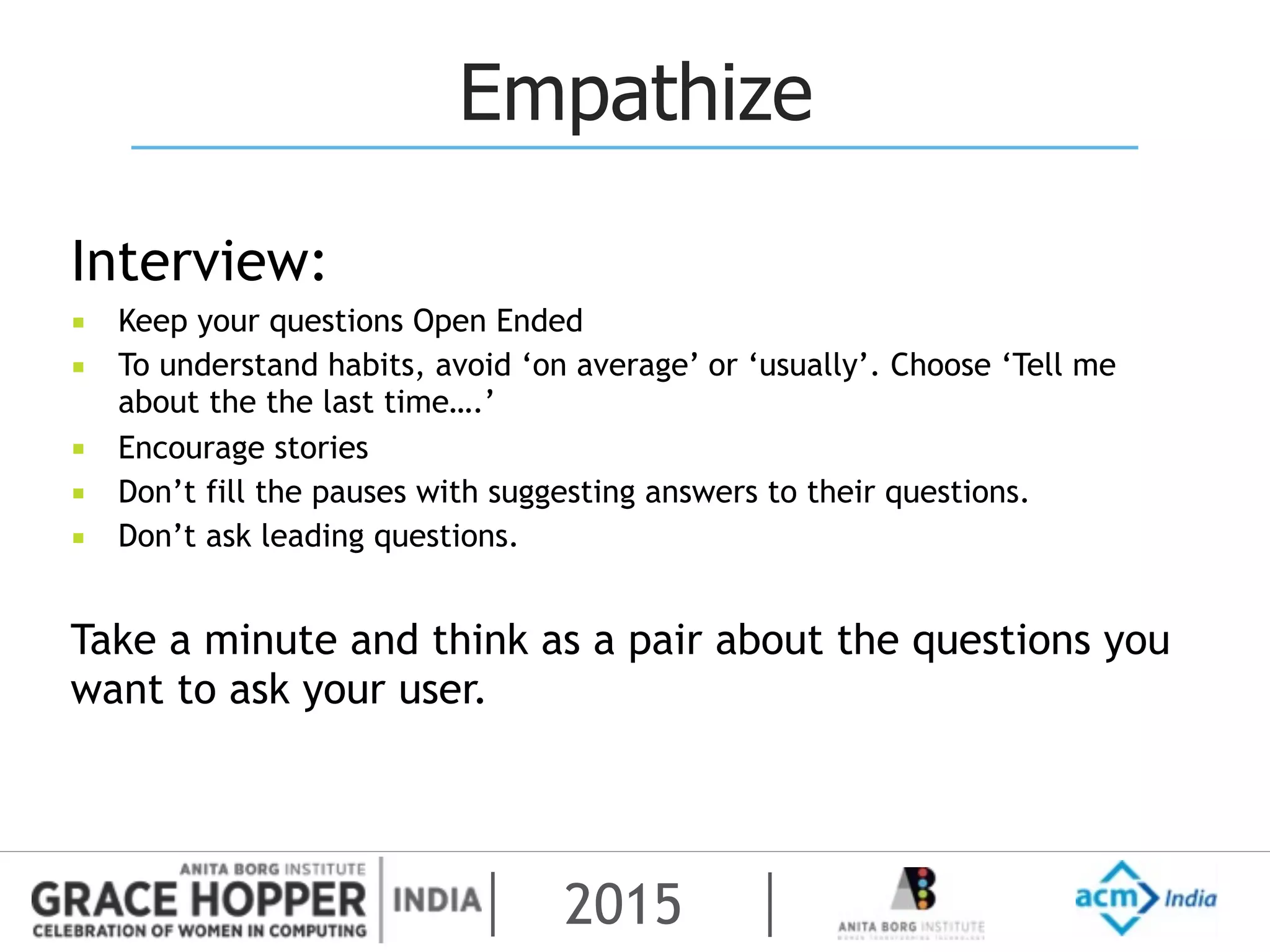 2015
Empathize
Interview:
▪ Keep your questions Open Ended
▪ To understand habits, avoid ‘on average’ or ‘usually’. Choose ‘Tell me
about the the last time….’
▪ Encourage stories
▪ Don’t fill the pauses with suggesting answers to their questions.
▪ Don’t ask leading questions.
Take a minute and think as a pair about the questions you
want to ask your user.
 