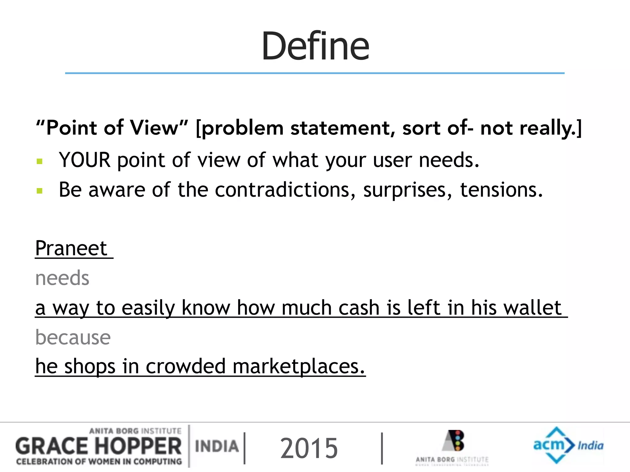 2015
Define
“Point of View” [problem statement, sort of- not really.]
▪ YOUR point of view of what your user needs.
▪ Be aware of the contradictions, surprises, tensions.
Praneet
needs
a way to easily know how much cash is left in his wallet
because
he shops in crowded marketplaces.
 