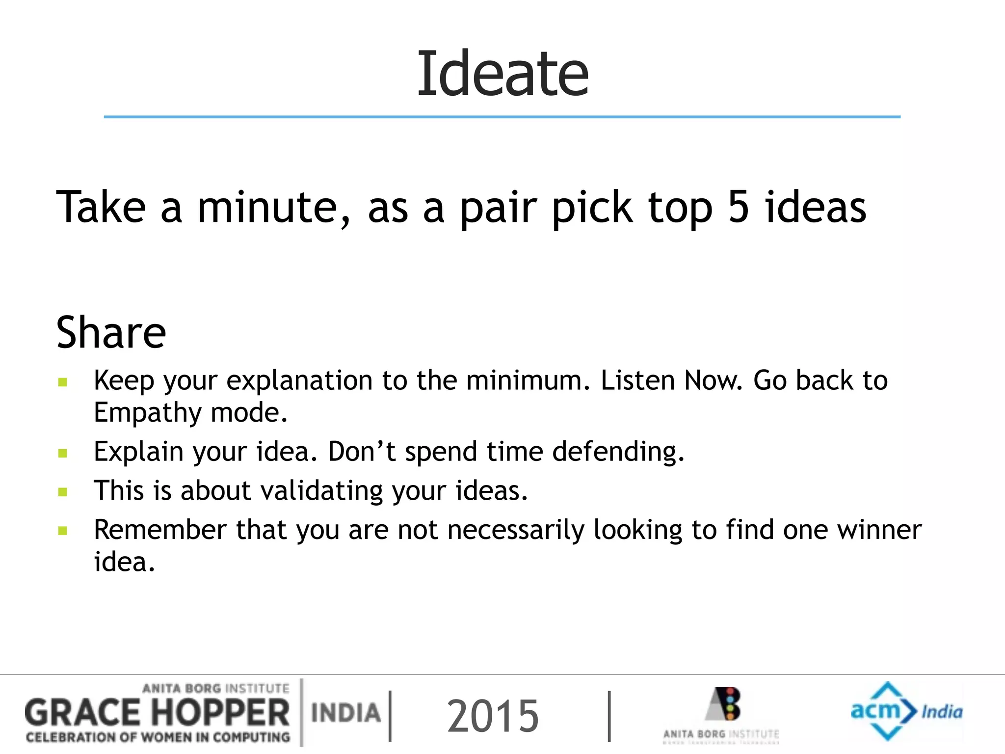2015
Ideate
Take a minute, as a pair pick top 5 ideas
Share
▪ Keep your explanation to the minimum. Listen Now. Go back to
Empathy mode.
▪ Explain your idea. Don’t spend time defending.
▪ This is about validating your ideas.
▪ Remember that you are not necessarily looking to find one winner
idea.
 