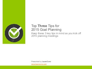 Top Three Tips for 
2015 Goal Planning 
Keep these 3 key tips in mind as you kick off 
2015 planning meetings 
Presented by LearnCore 
www.learncore.com 
 