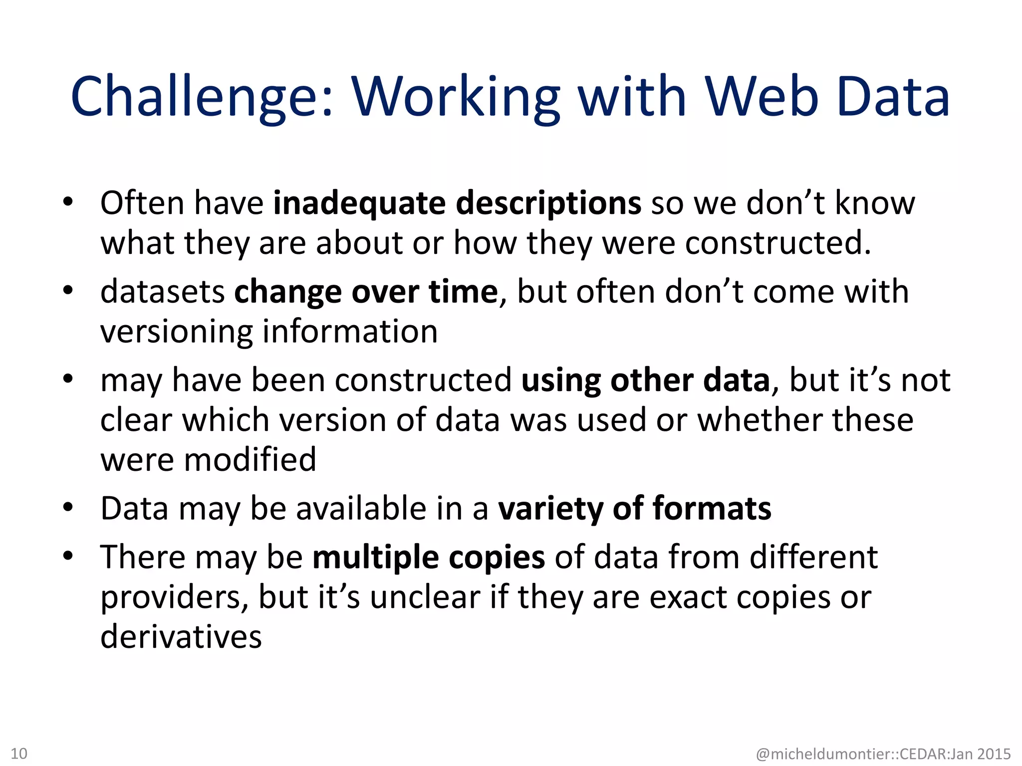 Challenge: Working with Web Data
• Often have inadequate descriptions so we don’t know
what they are about or how they were constructed.
• datasets change over time, but often don’t come with
versioning information
• may have been constructed using other data, but it’s not
clear which version of data was used or whether these
were modified
• Data may be available in a variety of formats
• There may be multiple copies of data from different
providers, but it’s unclear if they are exact copies or
derivatives
@micheldumontier::CEDAR:Jan 201510
 