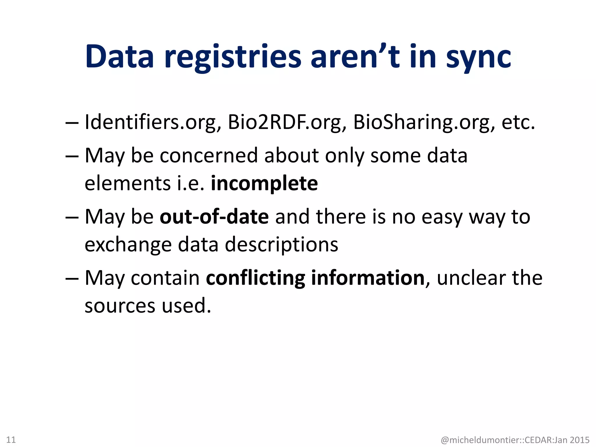 Data registries aren’t in sync
– Identifiers.org, Bio2RDF.org, BioSharing.org, etc.
– May be concerned about only some data
elements i.e. incomplete
– May be out-of-date and there is no easy way to
exchange data descriptions
– May contain conflicting information, unclear the
sources used.
@micheldumontier::CEDAR:Jan 201511
 