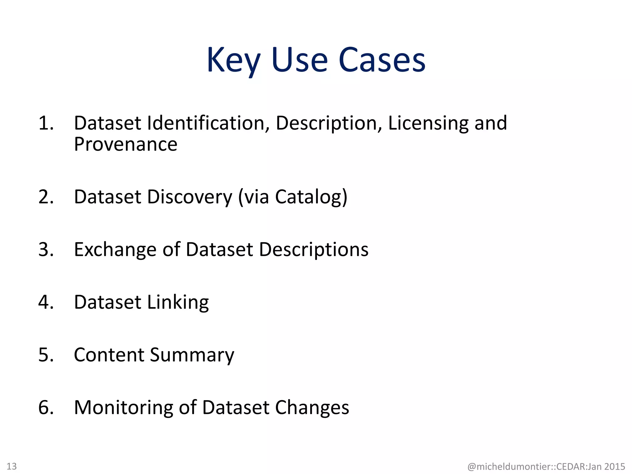 Key Use Cases
1. Dataset Identification, Description, Licensing and
Provenance
2. Dataset Discovery (via Catalog)
3. Exchange of Dataset Descriptions
4. Dataset Linking
5. Content Summary
6. Monitoring of Dataset Changes
@micheldumontier::CEDAR:Jan 201513
 