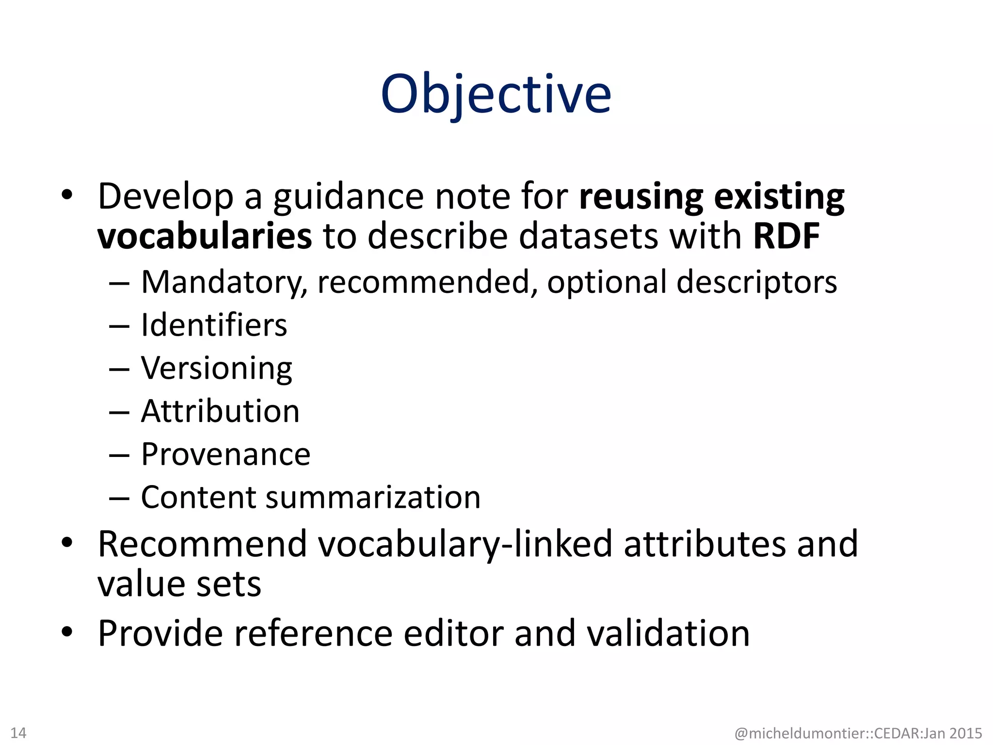 Objective
• Develop a guidance note for reusing existing
vocabularies to describe datasets with RDF
– Mandatory, recommended, optional descriptors
– Identifiers
– Versioning
– Attribution
– Provenance
– Content summarization
• Recommend vocabulary-linked attributes and
value sets
• Provide reference editor and validation
@micheldumontier::CEDAR:Jan 201514
 