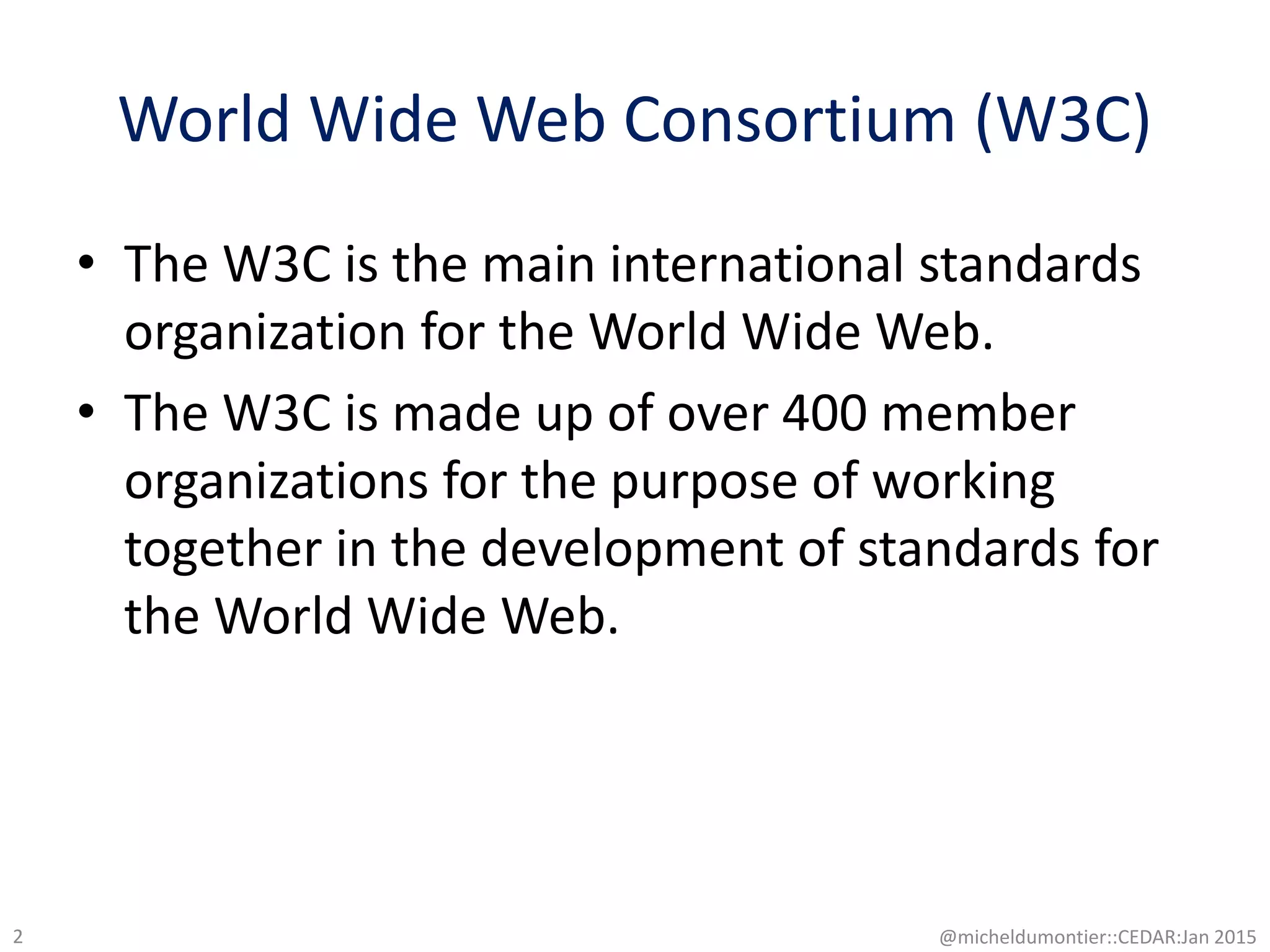 World Wide Web Consortium (W3C)
• The W3C is the main international standards
organization for the World Wide Web.
• The W3C is made up of over 400 member
organizations for the purpose of working
together in the development of standards for
the World Wide Web.
@micheldumontier::CEDAR:Jan 20152
 