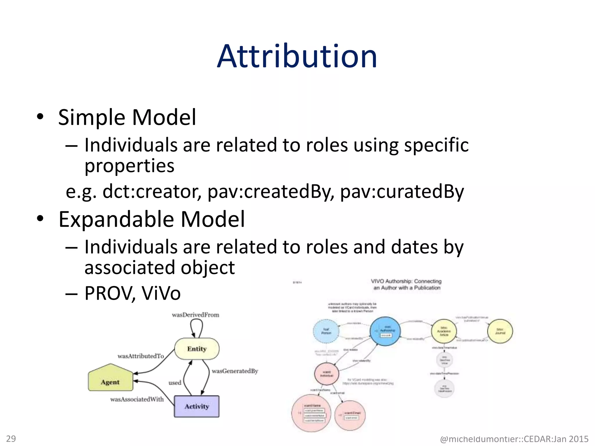 Attribution
• Simple Model
– Individuals are related to roles using specific
properties
e.g. dct:creator, pav:createdBy, pav:curatedBy
• Expandable Model
– Individuals are related to roles and dates by
associated object
– PROV, ViVo
@micheldumontier::CEDAR:Jan 201529
 