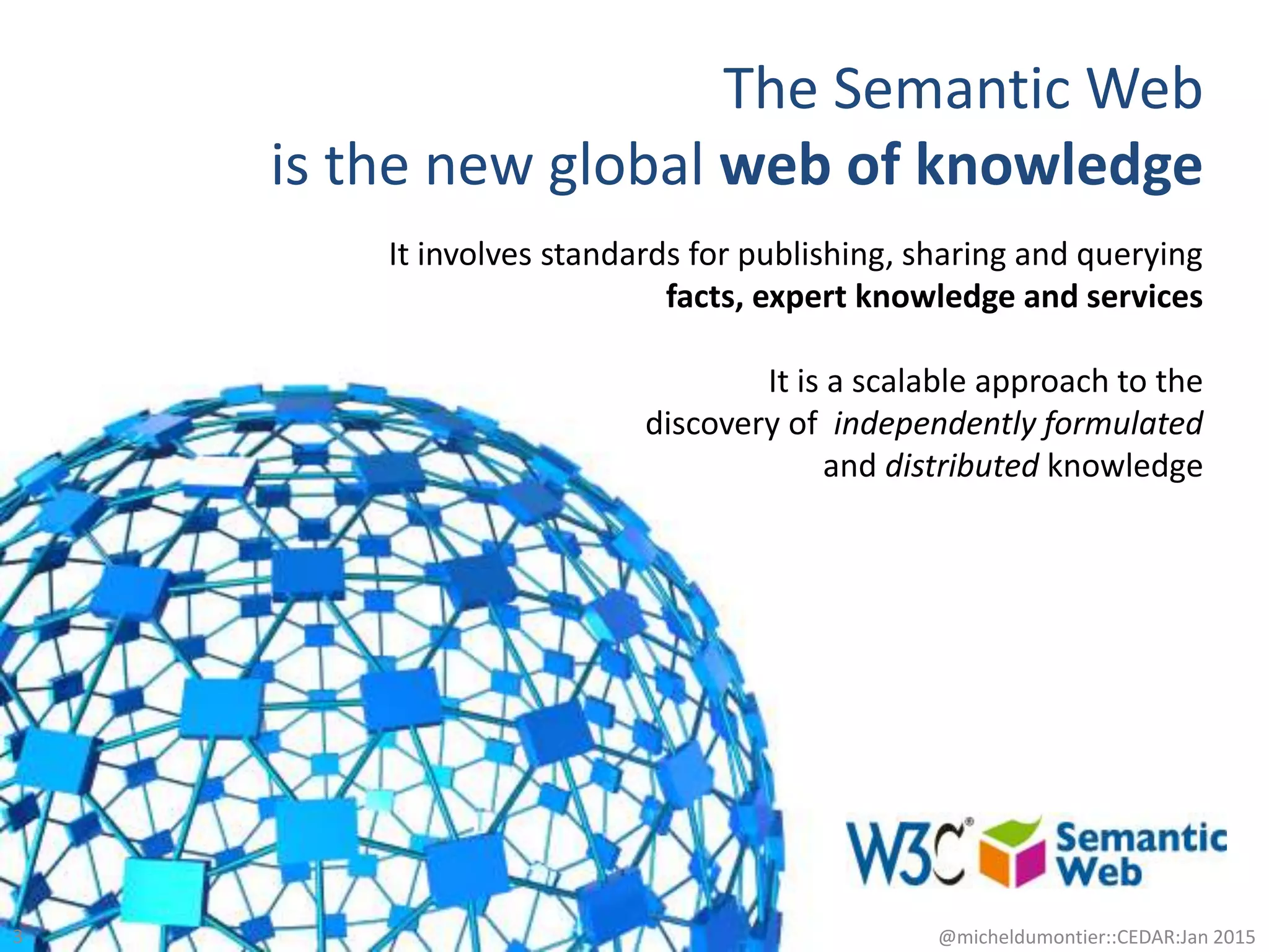 The Semantic Web
is the new global web of knowledge
3 @micheldumontier::CEDAR:Jan 2015
It involves standards for publishing, sharing and querying
facts, expert knowledge and services
It is a scalable approach to the
discovery of independently formulated
and distributed knowledge
 