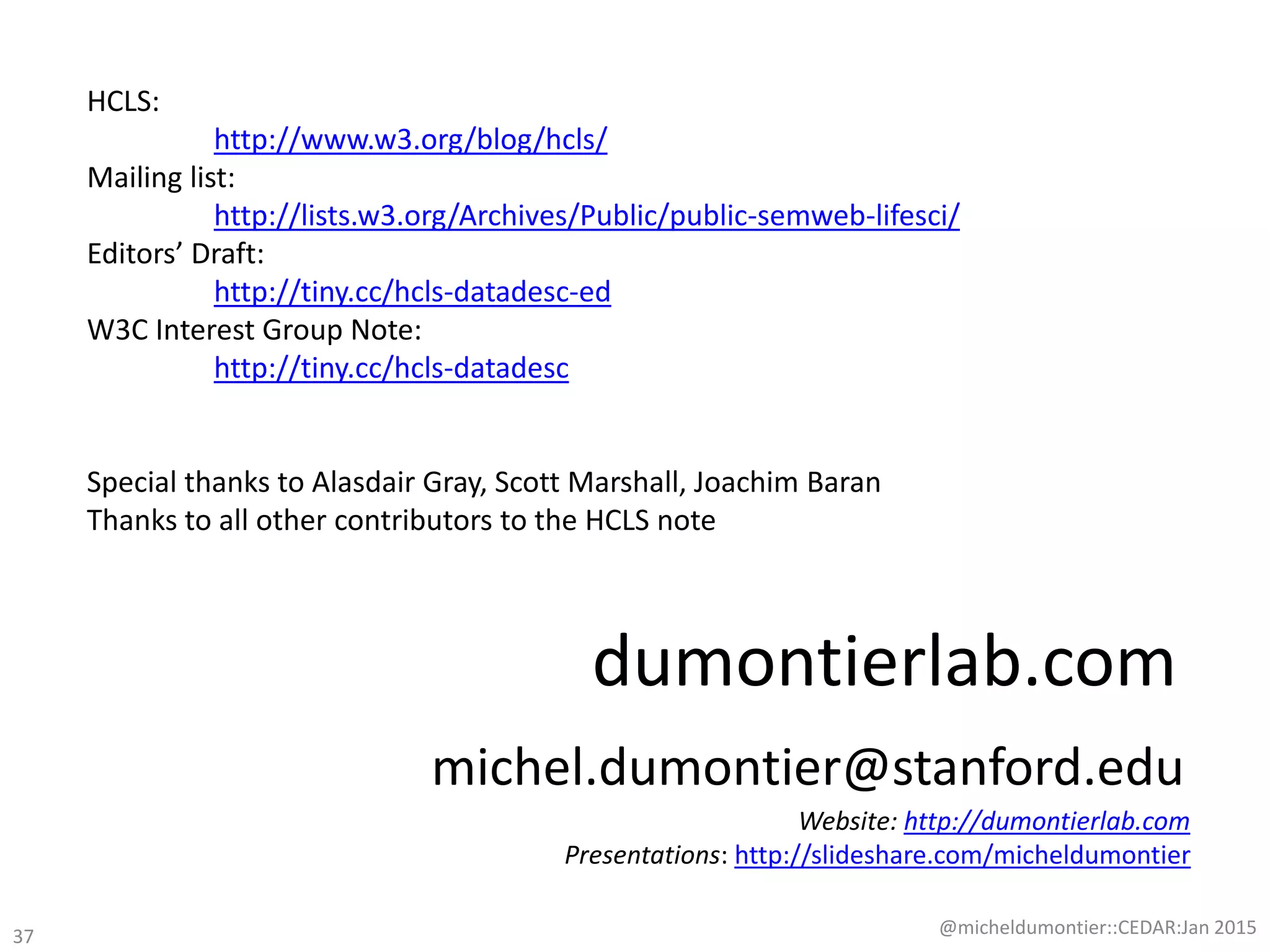 dumontierlab.com
michel.dumontier@stanford.edu
@micheldumontier::CEDAR:Jan 2015
Website: http://dumontierlab.com
Presentations: http://slideshare.com/micheldumontier
37
HCLS:
http://www.w3.org/blog/hcls/
Mailing list:
http://lists.w3.org/Archives/Public/public-semweb-lifesci/
Editors’ Draft:
http://tiny.cc/hcls-datadesc-ed
W3C Interest Group Note:
http://tiny.cc/hcls-datadesc
Special thanks to Alasdair Gray, Scott Marshall, Joachim Baran
Thanks to all other contributors to the HCLS note
 