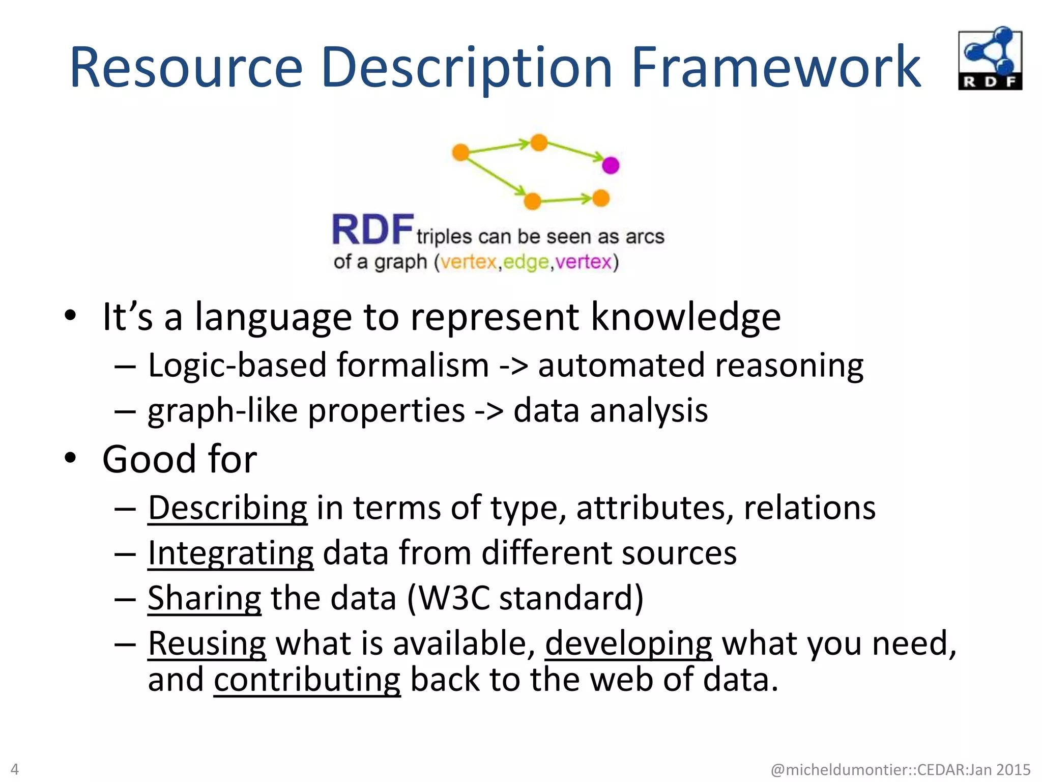 Resource Description Framework
• It’s a language to represent knowledge
– Logic-based formalism -> automated reasoning
– graph-like properties -> data analysis
• Good for
– Describing in terms of type, attributes, relations
– Integrating data from different sources
– Sharing the data (W3C standard)
– Reusing what is available, developing what you need,
and contributing back to the web of data.
@micheldumontier::CEDAR:Jan 20154
 