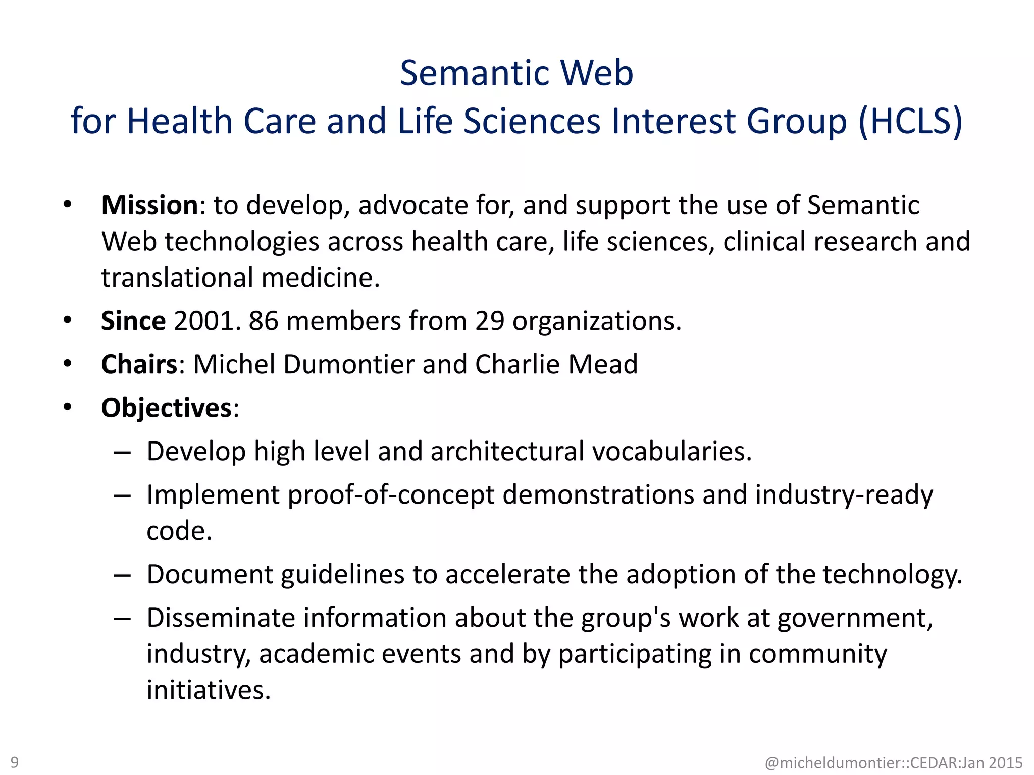 Semantic Web
for Health Care and Life Sciences Interest Group (HCLS)
• Mission: to develop, advocate for, and support the use of Semantic
Web technologies across health care, life sciences, clinical research and
translational medicine.
• Since 2001. 86 members from 29 organizations.
• Chairs: Michel Dumontier and Charlie Mead
• Objectives:
– Develop high level and architectural vocabularies.
– Implement proof-of-concept demonstrations and industry-ready
code.
– Document guidelines to accelerate the adoption of the technology.
– Disseminate information about the group's work at government,
industry, academic events and by participating in community
initiatives.
@micheldumontier::CEDAR:Jan 20159
 