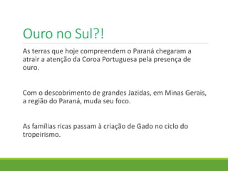 Ouro no Sul?!
As terras que hoje compreendem o Paraná chegaram a
atrair a atenção da Coroa Portuguesa pela presença de
ouro.
Com o descobrimento de grandes Jazidas, em Minas Gerais,
a região do Paraná, muda seu foco.
As famílias ricas passam à criação de Gado no ciclo do
tropeirismo.
 