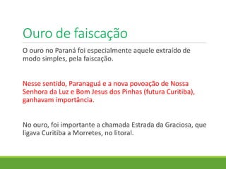 Ouro de faiscação
O ouro no Paraná foi especialmente aquele extraído de
modo simples, pela faiscação.
Nesse sentido, Paranaguá e a nova povoação de Nossa
Senhora da Luz e Bom Jesus dos Pinhas (futura Curitiba),
ganhavam importância.
No ouro, foi importante a chamada Estrada da Graciosa, que
ligava Curitiba a Morretes, no litoral.
 
