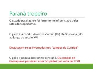 Paraná tropeiro
O estado paranaense foi fortemente influenciado pelas
rotas do tropeirismo.
O gado era conduzido entre Viamão (RS) até Sorocaba (SP)
ao longo do século XVII
Destacaram-se as invernadas nos “campos de Curitiba”
O gado ajudou a interiorizar o Paraná. Os campos de
Guarapuava passavam a ser ocupados por volta de 1770.
 
