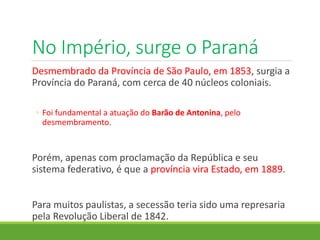 No Império, surge o Paraná
Desmembrado da Província de São Paulo, em 1853, surgia a
Província do Paraná, com cerca de 40 núcleos coloniais.
◦ Foi fundamental a atuação do Barão de Antonina, pelo
desmembramento.
Porém, apenas com proclamação da República e seu
sistema federativo, é que a província vira Estado, em 1889.
Para muitos paulistas, a secessão teria sido uma represaria
pela Revolução Liberal de 1842.
 