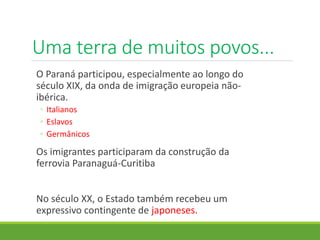 Uma terra de muitos povos...
O Paraná participou, especialmente ao longo do
século XIX, da onda de imigração europeia não-
ibérica.
◦ Italianos
◦ Eslavos
◦ Germânicos
Os imigrantes participaram da construção da
ferrovia Paranaguá-Curitiba
No século XX, o Estado também recebeu um
expressivo contingente de japoneses.
 