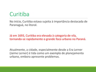 Curitiba
No início, Curitiba estava sujeita à importância destacada de
Paranaguá, no litoral.
Já em 1693, Curitiba era elevada à categoria de vila,
tornando-se rapidamente o grande foco urbano no Paraná.
Atualmente, a cidade, especialmente desde a Era Lerner
(Jaime Lerner) é tida como um exemplo de planejamento
urbano, embora apresente problemas.
 