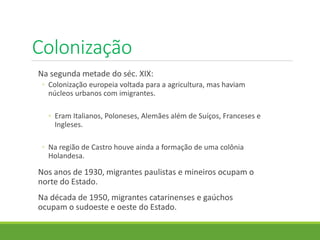 Colonização
Na segunda metade do séc. XIX:
◦ Colonização europeia voltada para a agricultura, mas haviam
núcleos urbanos com imigrantes.
◦ Eram Italianos, Poloneses, Alemães além de Suíços, Franceses e
Ingleses.
◦ Na região de Castro houve ainda a formação de uma colônia
Holandesa.
Nos anos de 1930, migrantes paulistas e mineiros ocupam o
norte do Estado.
Na década de 1950, migrantes catarinenses e gaúchos
ocupam o sudoeste e oeste do Estado.
 