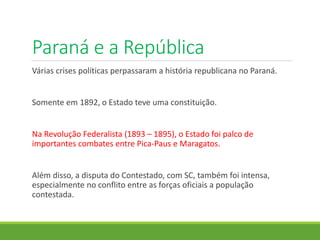 Paraná e a República
Várias crises políticas perpassaram a história republicana no Paraná.
Somente em 1892, o Estado teve uma constituição.
Na Revolução Federalista (1893 – 1895), o Estado foi palco de
importantes combates entre Pica-Paus e Maragatos.
Além disso, a disputa do Contestado, com SC, também foi intensa,
especialmente no conflito entre as forças oficiais a população
contestada.
 
