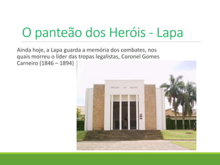O panteão dos Heróis - Lapa
Ainda hoje, a Lapa guarda a memória dos combates, nos
quais morreu o líder das tropas legalistas, Coronel Gomes
Carneiro (1846 – 1894)
 