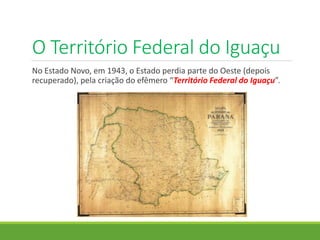 O Território Federal do Iguaçu
No Estado Novo, em 1943, o Estado perdia parte do Oeste (depois
recuperado), pela criação do efêmero “Território Federal do Iguaçu”.
 