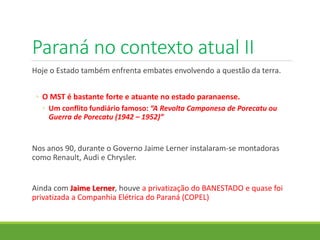 Paraná no contexto atual II
Hoje o Estado também enfrenta embates envolvendo a questão da terra.
◦ O MST é bastante forte e atuante no estado paranaense.
◦ Um conflito fundiário famoso: “A Revolta Camponesa de Porecatu ou
Guerra de Porecatu (1942 – 1952)”
Nos anos 90, durante o Governo Jaime Lerner instalaram-se montadoras
como Renault, Audi e Chrysler.
Ainda com Jaime Lerner, houve a privatização do BANESTADO e quase foi
privatizada a Companhia Elétrica do Paraná (COPEL)
 