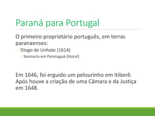 Paraná para Portugal
O primeiro proprietário português, em terras
paranaenses:
◦ Diogo de Unhate (1614)
◦ Sesmaria em Paranaguá (litoral)
Em 1646, foi erguido um pelourinho em Itiberê.
Após houve a criação de uma Câmara e da Justiça
em 1648.
 
