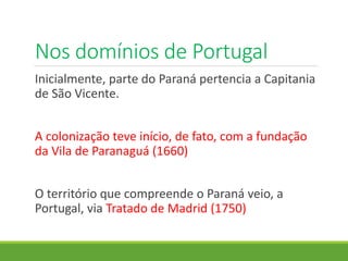 Nos domínios de Portugal
Inicialmente, parte do Paraná pertencia a Capitania
de São Vicente.
A colonização teve início, de fato, com a fundação
da Vila de Paranaguá (1660)
O território que compreende o Paraná veio, a
Portugal, via Tratado de Madrid (1750)
 