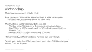 ADOBE DIGITAL INDEX
ADOBE DIGITAL INDEX | 2015 Holiday Shopping Prediction
Methodology
Most comprehensive report of its kind in industry
Based on analysis of aggregated and anonymous data from Adobe Marketing Cloud
 Adobe Analytics, Adobe Mobile Services, and Adobe Social
More than 1 trillion visits to 4,500 retail websites since 2008
 55 million product SKUs analyzed to determine price discount expectations
 Over $7.50 out of $10.00 spent online with top 500 retailers is measured by Adobe Marketing Cloud
 Over $8.00 out of $10.00 spent online with top 100 retailers
Thanksgiving and Cyber Monday predictions in previous years were within 2%
Separate survey findings from 400 consumers per country in the US, UK, Germany, France, Australia, China, and Singapore
Adobe, Adobe Analytics, Adobe Mobile Services, and Adobe Social are either registered trademarks or trademarks of Adobe
Systems Incorporated in the United States and/or other countries.
2
 