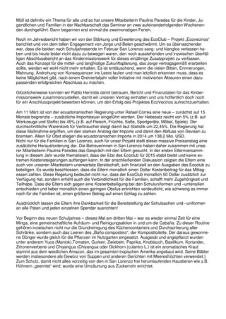 Müll ist definitiv ein Thema für alle und so hat unsere Mitarbeiterin Paulina Paredes für die Kinder, Ju-
gendlichen und Familien in der Nachbarschaft das Seminar an zwei aufeinanderfolgenden Wochenen-
den durchgeführt. Dann begannen erst einmal die zweimonatigen Ferien.
Noch im Jahresbericht haben wir von der Stärkung und Erweiterung des EcoClub – Projekt „Ecovecinos“
berichtet und von dem tollen Engagement von Jorge und Belen geschwärmt. Um so überraschender
war, dass die beiden nach Schuljahresende im Februar San Lorenzo sang- und klanglos verlassen ha-
ben und bis heute leider nicht dazu zu bewegen waren, den noch ausstehenden und inzwischen überfäl-
ligen Abschlussbericht an das Kindermissionswerk für dieses einjährige Zusatzprojekt zu verfassen.
Auch das Konzept für die mittel- und langfristige Zukunftsplanung, das Jorge vertragsgemäß erarbeiten
sollte, werden wir wohl nicht mehr erhalten. Es ist enttäuschend, wenn die vielen Bitten, Erinnerungen,
Mahnung, Androhung von Konsequenzen ins Leere laufen und man letztlich erkennen muss, dass es
keine Möglichkeit gibt, nach einem Dreivierteljahr voller Initiative mit motivierten Akteuren einen dazu
passenden erfolgreichen Abschluss zu machen.
Glücklicherweise konnten wir Pablo Hermida damit betrauen, Bericht und Finanzdaten für das Kinder-
missionswerk zusammenzustellen, damit wir unseren Vertrag einhalten und uns hoffentlich doch noch
für ein Anschlussprojekt bewerben können, um den Erfolg des Projektes EcoVecinos aufrechtzuerhalten.
Am 11 März ist von der ecuadorianischen Regierung unter Rafael Correa eine neue – zunächst auf 15
Monate begrenzte – zusätzliche Importsteuer eingeführt worden. Der Hebesatz reicht von 5% (z.B. auf
Werkzeuge und Stoffe) bis 45% (z.B. auf Fleisch, Früchte, Safte, Sportgeräte, Möbel, Spiele). Der
durchschnittliche Warenkorb für Verbraucher steigt damit laut Statistik um 22,45%. Die Regierung hat
diese Maßnahme ergriffen, um den starken Anstieg der Importe und damit den Abfluss von Devisen zu
bremsen. Allein für Obst stiegen die ecuadorianischen Importe in 2014 um 138,2 Mio. USD.
Nicht nur für die Familien in San Lorenzo, auch für unser Projekt stellt dieser massive Preisanstieg eine
zusätzliche Herausforderung dar. Die Betreuerinnen in San Lorenzo haben daher zusammen mit unse-
rer Mitarbeiterin Paulina Paredes das Gespräch mit den Eltern gesucht. In der ersten Elternversamm-
lung in diesem Jahr wurde thematisiert, dass der Etat des Ecoclub für 2015 stabil bleibt und keine ex-
tremen Kostensteigerungen auffangen kann. In der anschließenden Diskussion zeigten die Eltern eine
auch von unseren Mitarbeitern unerwartete Bereitschaft, sich finanziell an den Ausgaben des Ecoclub zu
beteiligen. Es wurde beschlossen, dass die Eltern monatlich einen Dollar Kostenbeitrag für das Mittag-
essen zahlen. Diese Regelung bedeutet nicht nur, dass der EcoClub monatlich 50 Dollar zusätzlich zur
Verfügung hat, sondern erhöht auch die Verbindlichkeit für die Familien, schafft mehr Zugehörigkeit und
Teilhabe. Dass die Eltern sich gegen eine Kostenbeteiligung bei den Schuluniformen und –untensilien
entschieden und lieber monatlich einen geringen Obolus entrichten verdeutlicht, wie schwierig es immer
noch für die Familien ist, einen größeren Betrag auf einen Schlag zu zahlen.
Ausdrücklich lassen die Eltern ihre Dankbarkeit für die Bereitstellung der Schulsachen und –uniformen
an alle Paten und jeden einzelnen Spender ausrichten!
Vor Beginn des neuen Schuljahres – dieses Mal am dritten Mai – war es wieder einmal Zeit für eine
Minga, eine gemeinschaftliche Aufräum- und Reinigungsaktion in und um die Cabaña. Zu dieser Routine
gehören inzwischen nicht nur die Grundreinigung des Küchencontainers und Durchsortierung aller
Schränke, sondern auch das Leeren des „Baño compostero“, der Komposttoilette. Der daraus gewonne-
ne Dünger wurde gleich für die Pflanzen im Nutzgarten eingesetzt. Ausgesät und angepflanzt wurden
unter anderem Yuca (Maniok),Tomaten, Gurken, Zwiebeln, Paprika, Knoblauch, Basilikum, Koriander,
Zitronenverbene und Chiyangua (Chiyangua oder Dickhorn (culantro L.) ist ein aromatisches Kraut
stammt aus dem westlichen Amazon, das im gesamten tropischen Amerika angebaut wird. Seine Blätter
werden insbesondere als Gewürz von Suppen und anderen Gerichten mit Meeresfrüchten verwendet.).
Zum Schutz, damit nicht alles vorzeitig von den in San Lorenzo frei herumlaufenden Haustieren wie z.B.
Hühnern „geerntet“ wird, wurde eine Umzäunung aus Zuckerrohr errichtet.
 