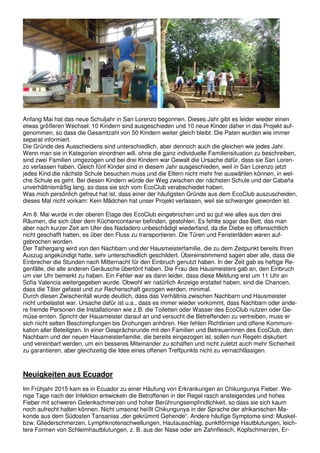 Anfang Mai hat das neue Schuljahr in San Lorenzo begonnen. Dieses Jahr gibt es leider wieder einen
etwas größeren Wechsel: 10 Kindern sind ausgeschieden und 10 neue Kinder daher in das Projekt auf-
genommen, so dass die Gesamtzahl von 50 Kindern weiter gleich bleibt. Die Paten wurden wie immer
separat informiert.
Die Gründe des Ausscheidens sind unterschiedlich, aber dennoch auch die gleichen wie jedes Jahr.
Wenn man sie in Kategorien einordnen will, ohne die ganz individuelle Familiensituation zu beschreiben,
sind zwei Familien umgezogen und bei drei Kindern war Gewalt die Ursache dafür, dass sie San Loren-
zo verlassen haben. Gleich fünf Kinder sind in diesem Jahr ausgeschieden, weil in San Lorenzo jetzt
jedes Kind die nächste Schule besuchen muss und die Eltern nicht mehr frei auswählen können, in wel-
che Schule es geht. Bei diesen Kindern würde der Weg zwischen der nächsten Schule und der Cabaña
unverhältnismäßig lang, so dass sie sich vom EcoClub verabschiedet haben.
Was mich persönlich gefreut hat ist, dass einer der häufigsten Gründe aus dem EcoClub auszuscheiden,
dieses Mal nicht vorkam: Kein Mädchen hat unser Projekt verlassen, weil sie schwanger geworden ist.
Am 8. Mai wurde in der oberen Etage des EcoClub eingebrochen und so gut wie alles aus den drei
Räumen, die sich über dem Küchencontainer befinden, gestohlen. Es fehlte sogar das Bett, das man
aber nach kurzer Zeit am Ufer des Nadadero unbeschädigt wiederfand, da die Diebe es offensichtlich
nicht geschafft hatten, es über den Fluss zu transportieren. Die Türen und Fensterläden waren auf-
gebrochen worden.
Der Tathergang wird von den Nachbarn und der Hausmeisterfamilie, die zu dem Zeitpunkt bereits Ihren
Auszug angekündigt hatte, sehr unterschiedlich geschildert. Übereinstimmend sagen aber alle, dass die
Einbrecher die Stunden nach Mitternacht für den Einbruch genutzt haben. In der Zeit gab es heftige Re-
genfälle, die alle anderen Geräusche übertönt haben. Die Frau des Hausmeisters gab an, den Einbruch
um vier Uhr bemerkt zu haben. Ein Fehler war es dann leider, dass diese Meldung erst um 11 Uhr an
Sofia Valencia weitergegeben wurde. Obwohl wir natürlich Anzeige erstattet haben, sind die Chancen,
dass die Täter gefasst und zur Rechenschaft gezogen werden, minimal.
Durch diesen Zwischenfall wurde deutlich, dass das Verhältnis zwischen Nachbarn und Hausmeister
nicht unbelastet war. Ursache dafür ist u.a., dass es immer wieder vorkommt, dass Nachbarn oder ande-
re fremde Personen die Installationen wie z.B. die Toiletten oder Wasser des EcoClub nutzen oder Ge-
müse ernten. Spricht der Hausmeister darauf an und versucht die Betreffenden zu vertreiben, muss er
sich nicht selten Beschimpfungen bis Drohungen anhören. Hier fehlen Richtlinien und offene Kommuni-
kation aller Beteiligten. In einer Gesprächsrunde mit den Familien und Betreuerinnen des EcoClub, den
Nachbarn und der neuen Hausmeisterfamilie, die bereits eingezogen ist, sollen nun Regeln diskutiert
und vereinbart werden, um ein besseres Miteinander zu schaffen und nicht zuletzt auch mehr Sicherheit
zu garantieren, aber gleichzeitig die Idee eines offenen Treffpunkts nicht zu vernachlässigen.
Neuigkeiten aus Ecuador
Im Frühjahr 2015 kam es in Ecuador zu einer Häufung von Erkrankungen an Chikungunya Fieber. We-
nige Tage nach der Infektion entwickeln die Betroffenen in der Regel rasch ansteigendes und hohes
Fieber mit schweren Gelenkschmerzen und hoher Berührungsempfindlichkeit, so dass sie sich kaum
noch aufrecht halten können. Nicht umsonst heißt Chikungunya in der Sprache der afrikanischen Ma-
konde aus dem Südosten Tansanias „der gekrümmt Gehende“. Andere häufige Symptome sind: Muskel-
bzw. Gliederschmerzen, Lymphknotenschwellungen, Hautausschlag, punktförmige Hautblutungen, leich-
tere Formen von Schleimhautblutungen, z. B. aus der Nase oder am Zahnfleisch, Kopfschmerzen, Er-
 