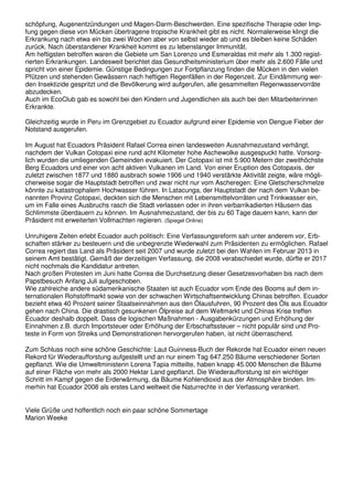 schöpfung, Augenentzündungen und Magen-Darm-Beschwerden. Eine spezifische Therapie oder Imp-
fung gegen diese von Mücken übertragene tropische Krankheit gibt es nicht. Normalerweise klingt die
Erkrankung nach etwa ein bis zwei Wochen aber von selbst wieder ab und es bleiben keine Schäden
zurück. Nach überstandener Krankheit kommt es zu lebenslanger Immunität.
Am heftigsten betroffen waren die Gebiete um San Lorenzo und Esmeraldas mit mehr als 1.300 regist-
rierten Erkrankungen. Landesweit berichtet das Gesundheitsministerium über mehr als 2.600 Fälle und
spricht von einer Epidemie. Günstige Bedingungen zur Fortpflanzung finden die Mücken in den vielen
Pfützen und stehenden Gewässern nach heftigen Regenfällen in der Regenzeit. Zur Eindämmung wer-
den Insektizide gespritzt und die Bevölkerung wird aufgerufen, alle gesammelten Regenwasservorräte
abzudecken.
Auch im EcoClub gab es sowohl bei den Kindern und Jugendlichen als auch bei den Mitarbeiterinnen
Erkrankte.
Gleichzeitig wurde in Peru im Grenzgebiet zu Ecuador aufgrund einer Epidemie von Dengue Fieber der
Notstand ausgerufen.
Im August hat Ecuadors Präsident Rafael Correa einen landesweiten Ausnahmezustand verhängt,
nachdem der Vulkan Cotopaxi eine rund acht Kilometer hohe Aschewolke ausgespuckt hatte. Vorsorg-
lich wurden die umliegenden Gemeinden evakuiert. Der Cotopaxi ist mit 5.900 Metern der zweithöchste
Berg Ecuadors und einer von acht aktiven Vulkanen im Land. Von einer Eruption des Cotopaxis, der
zuletzt zwischen 1877 und 1880 ausbrach sowie 1906 und 1940 verstärkte Aktivität zeigte, wäre mögli-
cherweise sogar die Hauptstadt betroffen und zwar nicht nur vom Ascheregen: Eine Gletscherschmelze
könnte zu katastrophalem Hochwasser führen. In Latacunga, der Hauptstadt der nach dem Vulkan be-
nannten Provinz Cotopaxi, deckten sich die Menschen mit Lebensmittelvorräten und Trinkwasser ein,
um im Falle eines Ausbruchs rasch die Stadt verlassen oder in ihren verbarrikadierten Häusern das
Schlimmste überdauern zu können. Im Ausnahmezustand, der bis zu 60 Tage dauern kann, kann der
Präsident mit erweiterten Vollmachten regieren. (Spiegel Online)
Unruhigere Zeiten erlebt Ecuador auch politisch: Eine Verfassungsreform sah unter anderem vor, Erb-
schaften stärker zu besteuern und die unbegrenzte Wiederwahl zum Präsidenten zu ermöglichen. Rafael
Correa regiert das Land als Präsident seit 2007 und wurde zuletzt bei den Wahlen im Februar 2013 in
seinem Amt bestätigt. Gemäß der derzeitigen Verfassung, die 2008 verabschiedet wurde, dürfte er 2017
nicht nochmals die Kandidatur antreten.
Nach großen Protesten im Juni hatte Correa die Durchsetzung dieser Gesetzesvorhaben bis nach dem
Papstbesuch Anfang Juli aufgeschoben.
Wie zahlreiche andere südamerikanische Staaten ist auch Ecuador vom Ende des Booms auf dem in-
ternationalen Rohstoffmarkt sowie von der schwachen Wirtschaftsentwicklung Chinas betroffen. Ecuador
bezieht etwa 40 Prozent seiner Staatseinnahmen aus den Ölausfuhren, 90 Prozent des Öls aus Ecuador
gehen nach China. Die drastisch gesunkenen Ölpreise auf dem Weltmarkt und Chinas Krise treffen
Ecuador deshalb doppelt. Dass die logischen Maßnahmen - Ausgabenkürzungen und Erhöhung der
Einnahmen z.B. durch Importsteuer oder Erhöhung der Erbschaftssteuer – nicht populär sind und Pro-
teste in Form von Streiks und Demonstrationen hervorgerufen haben, ist nicht überraschend.
Zum Schluss noch eine schöne Geschichte: Laut Guinness-Buch der Rekorde hat Ecuador einen neuen
Rekord für Wiederaufforstung aufgestellt und an nur einem Tag 647.250 Bäume verschiedener Sorten
gepflanzt. Wie die Umweltministerin Lorena Tapia mitteilte, haben knapp 45.000 Menschen die Bäume
auf einer Fläche von mehr als 2000 Hektar Land gepflanzt. Die Wiederaufforstung ist ein wichtiger
Schritt im Kampf gegen die Erderwärmung, da Bäume Kohlendioxid aus der Atmosphäre binden. Im-
merhin hat Ecuador 2008 als erstes Land weltweit die Naturrechte in der Verfassung verankert.
Viele Grüße und hoffentlich noch ein paar schöne Sommertage
Marion Weeke
 