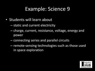 Example: Science 9
• Students will learn about
– static and current electricity
– charge, current, resistance, voltage, energy and
power
– connecting series and parallel circuits
– remote-sensing technologies such as those used
in space exploration
 