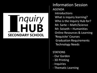 Information Session
AGENDA
Introductions
What is inquiry learning?
Who is the Inquiry Hub for?
Mr. Sarte – Math/Science
Mr. Soiseth – Humanities
Online Resources & Learning
‘Requisite’ Courses
Graduation Requirements
Technology Needs
STATIONS
- Our Garden
- 3D Printing
- Inquiries
- Thematic Learning
 