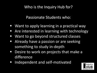 Who is the Inquiry Hub for?
Passionate Students who:
 Want to apply learning in a practical way
 Are interested in learning with technology
 Want to go beyond structured classes
 Already have a passion or are seeking
something to study in-depth
 Desire to work on projects that make a
difference
 Independent and self-motivated
 