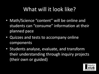 What will it look like?
• Math/Science “content” will be online and
students can “consume” information at their
planned pace
• Quizzes and tests to accompany online
components
• Students analyse, evaluate, and transform
their understanding through inquiry projects
(their own or guided)
 