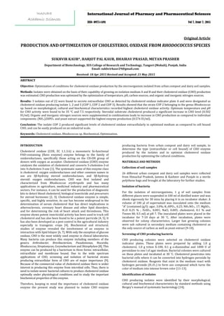 PRODUCTION AND OPTIMIZATION OF CHOLESTEROL OXIDASE FROM RHODOCOCCUS SPECIES
Original Article
SUKHVIR KAUR*, HARJOT PAL KAUR, BHAIRAV PRASAD, METAN PRASHER
Department of Biotechnology, SUS College of Research and Technology, Tangori (Mohali), Punjab, India
Email: sukhvirkaur29@gmail.com
Received: 18 Apr 2015 Revised and Accepted: 21 May 2015
AABBSSTTRRAACCTT
Objective: Optimization of conditions for cholesterol oxidase production by the microorganism isolated from urban compost and dairy soil samples.
Methods: Isolates were obtained on the basis of their capability of growing on isolation medium A and B and their cholesterol oxidase (CHO) production
was estimated. CHO production was optimized by the optimization of temperature, pH, carbon sources, and organic and inorganic nitrogen sources.
Results: 3 isolates out of 22 were found to secrete extracellular CHO as detected by cholesterol oxidase indicator plate A and were designated as
cholesterol oxidase producing isolate 1, 2 and 3 (COP 1, COP 2 and COP 3). Results showed that the strain COP 2 belonging to the genus Rhodococcus
sp. based on morphological, cultural and biochemical characteristics recorded highest cholesterol oxidase activity. Optimum temperature and pH
for CHO activity were found to be 35 °C and 7.5 respectively. Steroidal substrate cholesterol produced a significant increase in CHO level (0.502
IU/ml). Organic and inorganic nitrogen sources were supplemented in combinations leads to increase in CHO production as compared to individual
components. (NH4)2HPO4
Conclusion: The isolate COP 2 produced significant levels of cholesterol oxidase extracellularly in optimized medium as compared to cell bound
CHO, and can be easily produced on an industrial scale.
and yeast extract supported the highest enzyme production (0.574 IU/ml).
Keywords: Cholesterol oxidase, Rhodococcus sp, Biochemical, Optimization.
INTRODUCTION
Cholesterol oxidase (COX, EC 1.1.3.6) a monomeric bi-functional
FAD-containing (flavo enzyme) enzyme belongs to the family of
oxidoreductases, specifically those acting on the CH-OH group of
donors with oxygen as acceptor. Cholesterol oxidase (CHO) enzyme
catalyzes the oxidation of cholesterol and converts 5-cholesten-3-ol
into 4-cholesten-3-one [1]. The systematic name of this enzyme class
is cholesterol: oxygen oxidoreductases and other common names in
use are 3β-hydroxy steroid oxidoreductases, and 3β-hydroxy
steroid: oxygen oxidoreductases. CHO was first isolated and
characterized from Rhodococcus erythropolis and has many
applications in agriculture, medicinal industry and pharmaceutical
sectors. For instance, it can be used for the production of diagnostic
kits to detect blood cholesterol, biological insecticide and precursors
for steroid hormones [2, 3]. Cholesterol oxidase enzyme is simple,
specific, and highly sensitive; its use has become widespread in the
determination of serum cholesterol that has direct implications in
atherosclerosis, coronary heart disease and other lipid disorders,
and for determining the risk of heart attack and thrombosis. This
enzyme shows potent insecticidal activity has been used to track cell
cholesterol and has also been found to be a potent parricide [4, 5]. It
has also been developed as a pest control in the agricultural industry
especially in transgenic crops [4]. Biochemical and structural,
studies of enzyme revealed the involvement of an enzyme in
interaction with lipid bilayer [6, 7]. With only the exception of glucose
oxidase, CHO is the most widely used enzyme in clinical laboratories.
Many bacteria can produce this enzyme including members of the
genera Arthrobacter, Brevibacterium, Pseudomonas, Nocardia,
Rhodococcus, Streptomyces, Corynebacterium and Shizophylum [8]. This
enzyme can be produced by a bacterium in three forms: intracellular,
extracellular and membrane bound. Due to the wide spectrum
applications of CHO, screening and isolation of bacterial strains
producing extracellular form of CHO are of major importance [9].
Because of the commercial value of cholesterol oxidase there is wider
interest in producing this enzyme from microbial cells. Thus, there is
need to isolate newer bacterial cultures to produce cholesterol oxidase
optimally under physiological conditions and to study the important
biochemical properties of this enzyme.
Therefore, keeping in mind the importance of cholesterol oxidase
enzyme the present study was planned to isolate CHO enzyme
producing bacteria from urban compost and dairy soil sample, to
determine the type (extracellular or cell bound) of CHO enzyme
produced by the isolates and to optimize cholesterol oxidase
production by optimizing the cultural conditions.
MATERIALS AND METHODS
Collection of soil samples
26 different urban compost and dairy soil samples were collected
from Himachal Pradesh, Jammu & Kashmir and Punjab in a sterile
polythene bags and brought at the laboratory for further studies.
Isolation of bacteria
For the isolation of microorganisms, 1 g of soil samples from
different places were suspended in 100 ml of distilled water and was
shook vigorously for 30 mins by placing it in an incubator shaker. A
volume of 100 µl of supernatant was inoculated onto the medium
“A” (contained (g/l): agar, 3.0%; K2HPO4, 0.25; NH4NO3, 17; MgSO4.
H2O 0.25 % ; FeSO4
Screening of CHO producing bacteria
, 0.001; NaCl, 0.005; cholesterol, 0.1 % and
Tween 80, 0.5 ml) at pH 7. The inoculated plates were placed in the
incubator for 7-10 days at 30 ˚C. After incubation, plates were
observed for colony characteristics. Larger fast growing colonies
were sub cultured in secondary medium containing cholesterol as
the only source of carbon as well as yeast extract [9-10].
CHO producing colonies were selected on cholesterol oxidase
indicator plates. These plates were prepared by adding 1.0 g
cholesterol, 1.0 g triton X-100, 0.1 g o-dianisidine and 1000 U of
peroxidase to one l of agar medium. Bacterial colonies were cultured
on these plates and incubated at 30 ˚C. Cholesterol penetrates into
bacterial cells where it can be converted into hydrogen peroxide by
cholesterol oxidase. Reagents that exist in the medium react with
hydrogen peroxide (H2O2
Identification of isolates
) to form azo compound which turns the
color of medium into intense brown color [11-13].
CHO producing isolates were identified by their morphological,
cultural and biochemical characteristics by standard methods using
Bergey’s manual of systematic bacteriology [14].
International Journal of Pharmacy and Pharmaceutical Sciences
ISSN- 0975-1491 Vol 7, Issue 7, 2015
Innovare
Academic Sciences
 