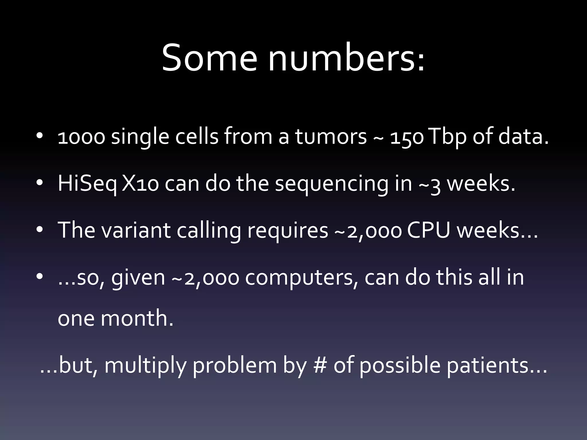 Some numbers:
• 1000 single cells from a tumors ~ 150Tbp of data.
• HiSeq X10 can do the sequencing in ~3 weeks.
• The variant calling requires ~2,000 CPU weeks…
• …so, given ~2,000 computers, can do this all in
one month.
…but, multiply problem by # of possible patients...
 
